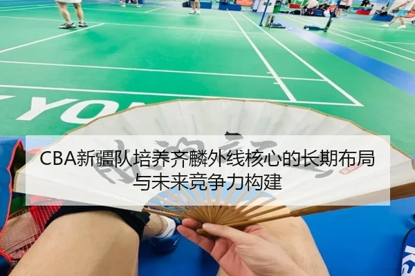 CBA新疆队培养齐麟外线核心的长期布局与未来竞争力构建